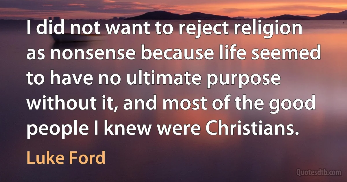 I did not want to reject religion as nonsense because life seemed to have no ultimate purpose without it, and most of the good people I knew were Christians. (Luke Ford)