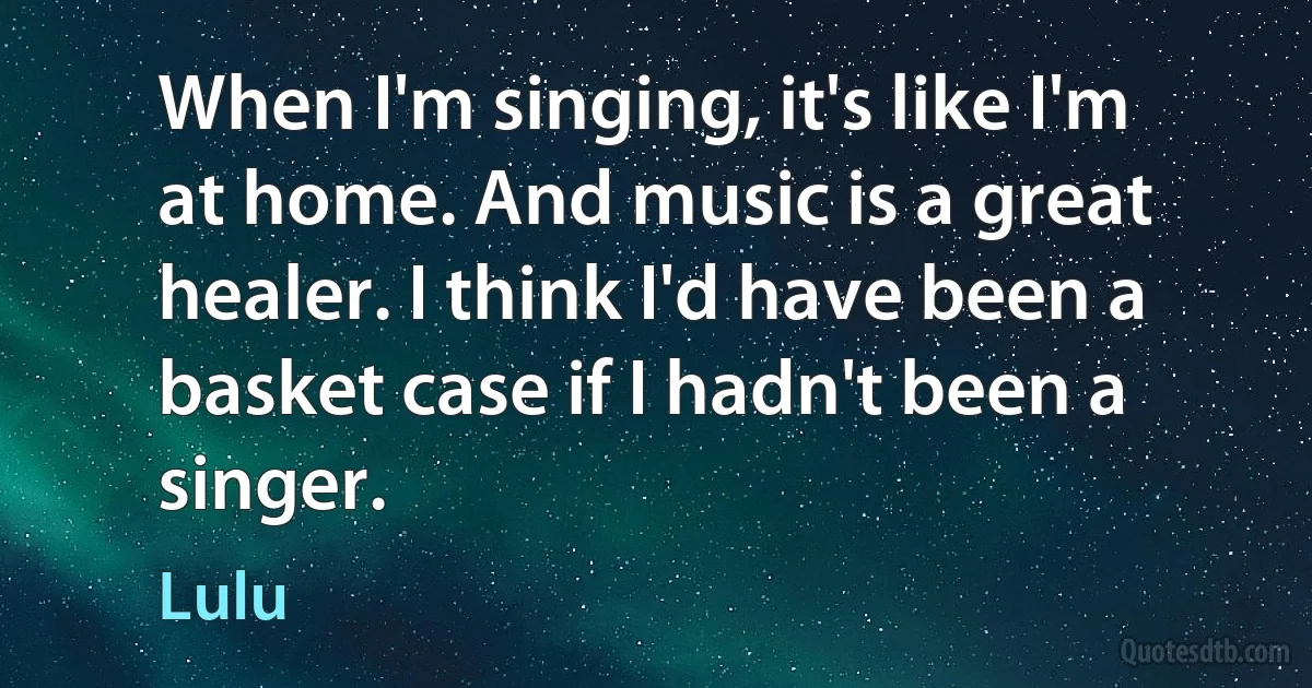 When I'm singing, it's like I'm at home. And music is a great healer. I think I'd have been a basket case if I hadn't been a singer. (Lulu)