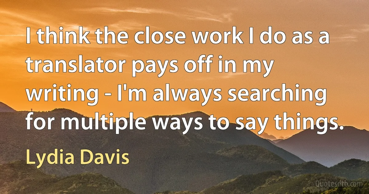 I think the close work I do as a translator pays off in my writing - I'm always searching for multiple ways to say things. (Lydia Davis)