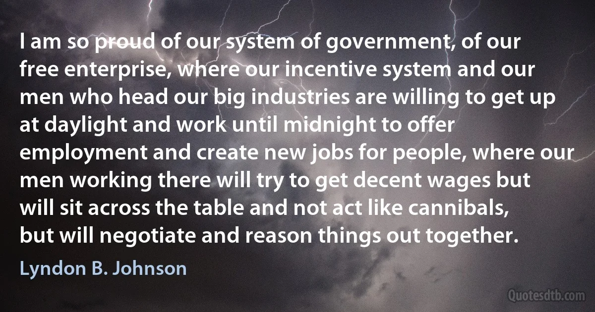 I am so proud of our system of government, of our free enterprise, where our incentive system and our men who head our big industries are willing to get up at daylight and work until midnight to offer employment and create new jobs for people, where our men working there will try to get decent wages but will sit across the table and not act like cannibals, but will negotiate and reason things out together. (Lyndon B. Johnson)