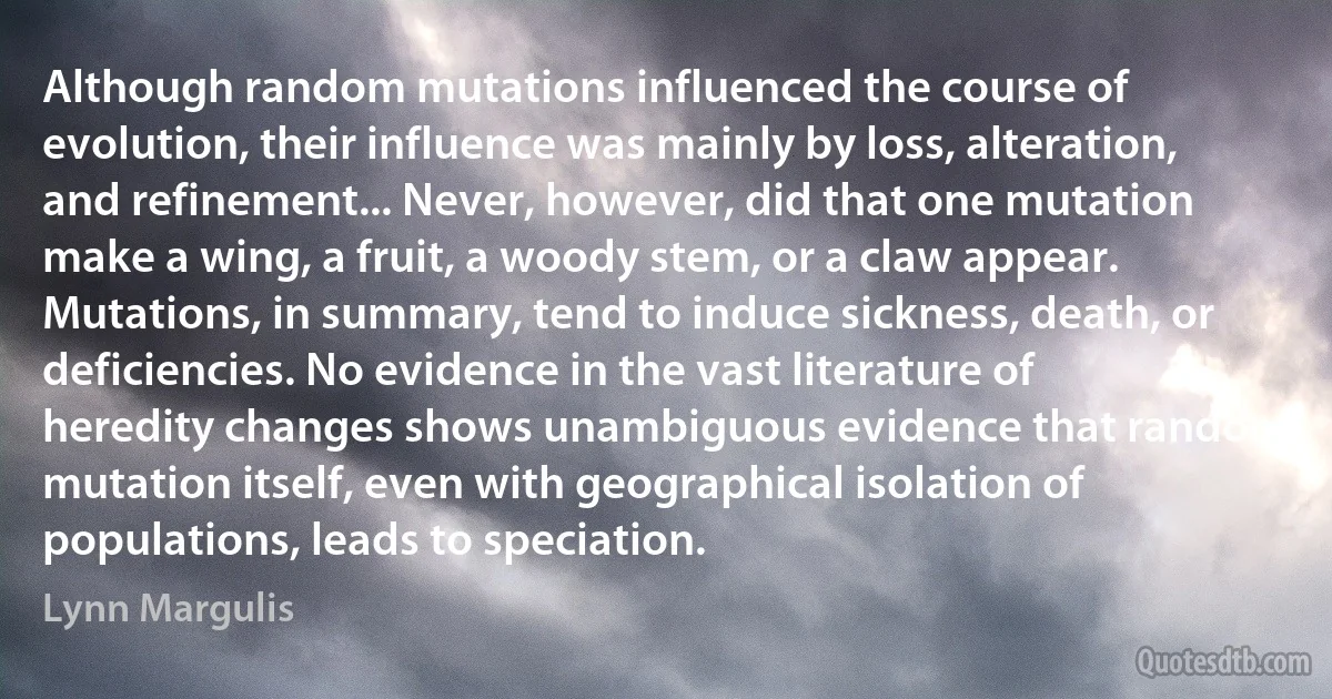 Although random mutations influenced the course of evolution, their influence was mainly by loss, alteration, and refinement... Never, however, did that one mutation make a wing, a fruit, a woody stem, or a claw appear. Mutations, in summary, tend to induce sickness, death, or deficiencies. No evidence in the vast literature of heredity changes shows unambiguous evidence that random mutation itself, even with geographical isolation of populations, leads to speciation. (Lynn Margulis)