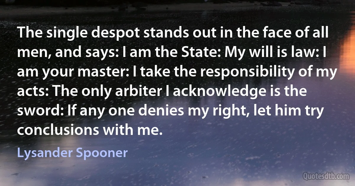 The single despot stands out in the face of all men, and says: I am the State: My will is law: I am your master: I take the responsibility of my acts: The only arbiter I acknowledge is the sword: If any one denies my right, let him try conclusions with me. (Lysander Spooner)