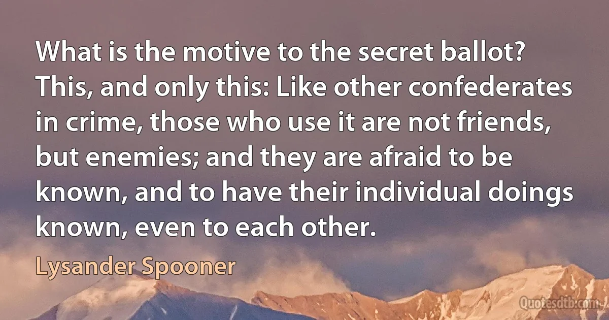 What is the motive to the secret ballot? This, and only this: Like other confederates in crime, those who use it are not friends, but enemies; and they are afraid to be known, and to have their individual doings known, even to each other. (Lysander Spooner)