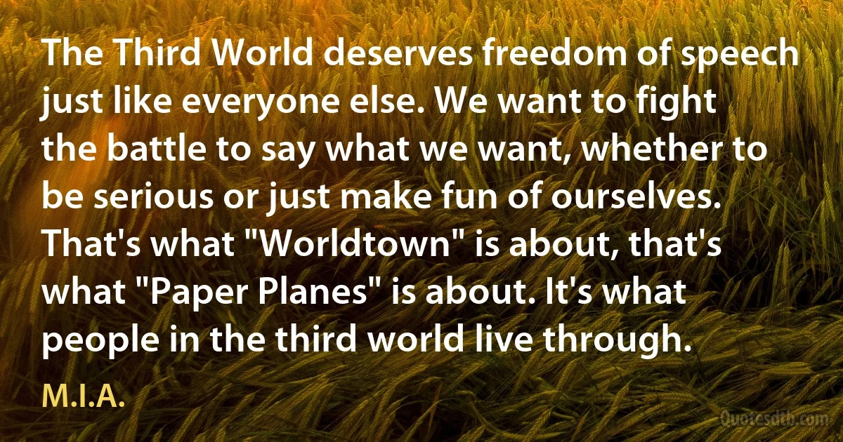 The Third World deserves freedom of speech just like everyone else. We want to fight the battle to say what we want, whether to be serious or just make fun of ourselves. That's what "Worldtown" is about, that's what "Paper Planes" is about. It's what people in the third world live through. (M.I.A.)