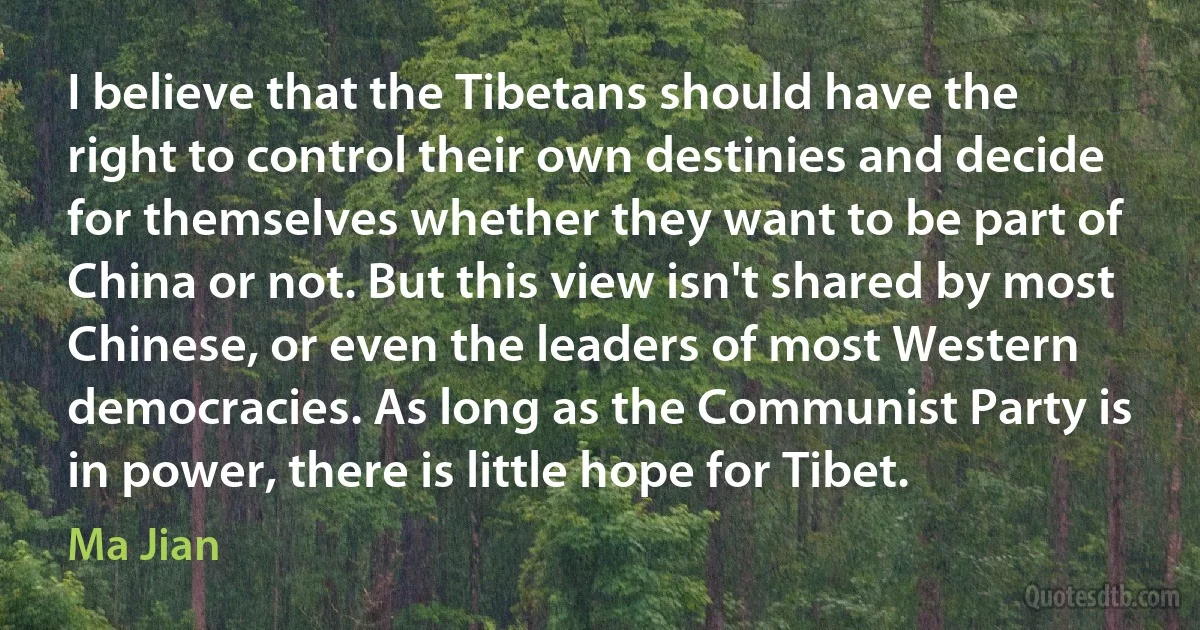 I believe that the Tibetans should have the right to control their own destinies and decide for themselves whether they want to be part of China or not. But this view isn't shared by most Chinese, or even the leaders of most Western democracies. As long as the Communist Party is in power, there is little hope for Tibet. (Ma Jian)