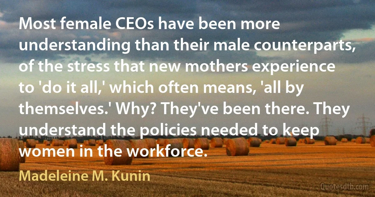 Most female CEOs have been more understanding than their male counterparts, of the stress that new mothers experience to 'do it all,' which often means, 'all by themselves.' Why? They've been there. They understand the policies needed to keep women in the workforce. (Madeleine M. Kunin)