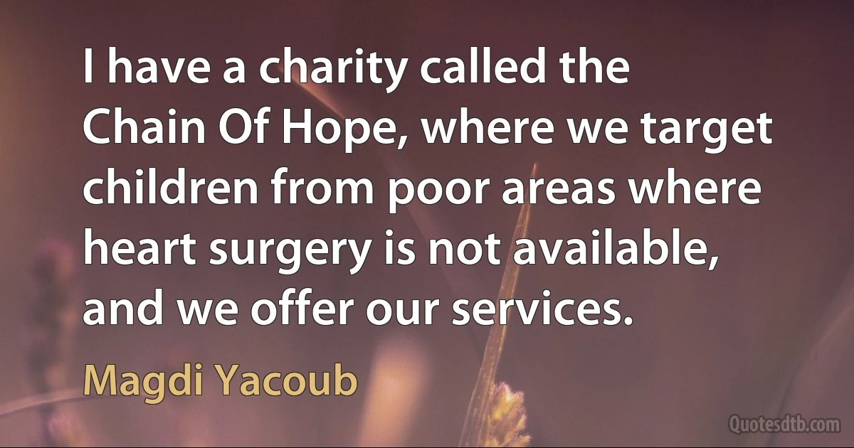 I have a charity called the Chain Of Hope, where we target children from poor areas where heart surgery is not available, and we offer our services. (Magdi Yacoub)