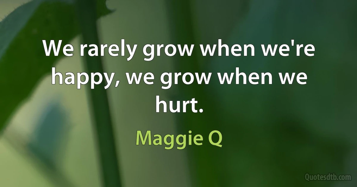 We rarely grow when we're happy, we grow when we hurt. (Maggie Q)