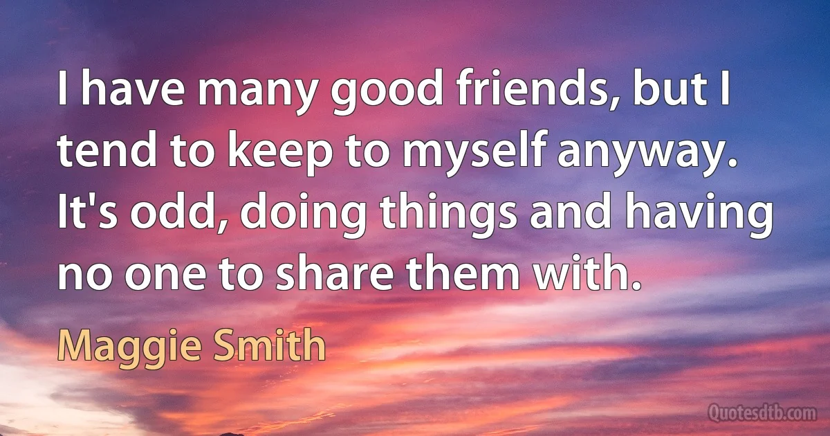 I have many good friends, but I tend to keep to myself anyway. It's odd, doing things and having no one to share them with. (Maggie Smith)