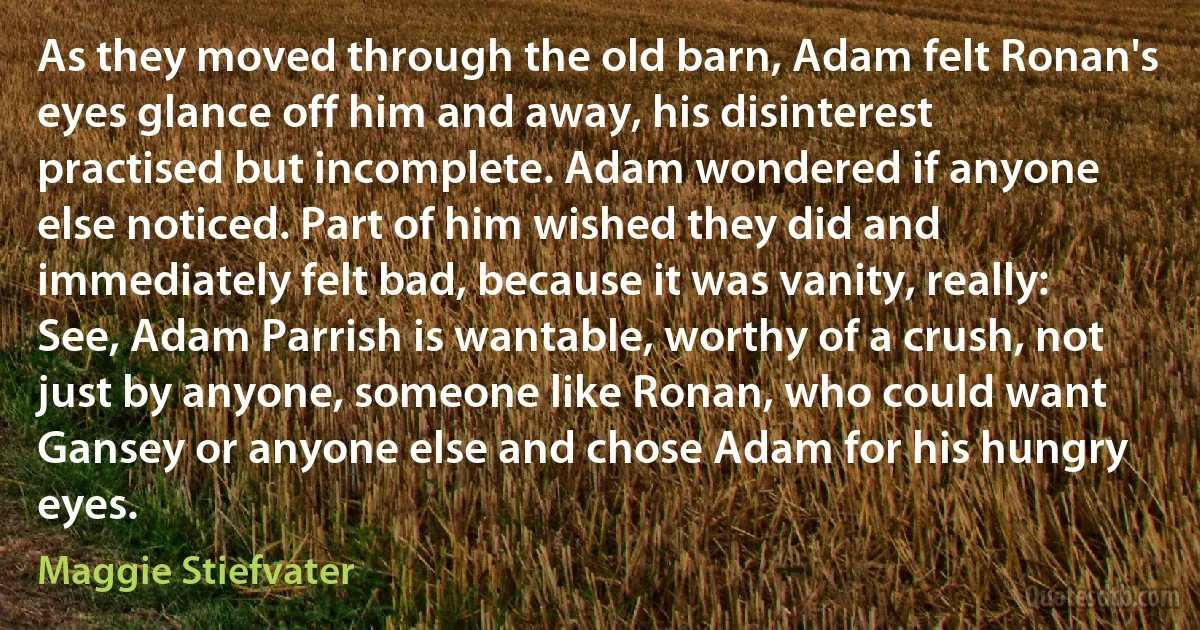 As they moved through the old barn, Adam felt Ronan's eyes glance off him and away, his disinterest practised but incomplete. Adam wondered if anyone else noticed. Part of him wished they did and immediately felt bad, because it was vanity, really: See, Adam Parrish is wantable, worthy of a crush, not just by anyone, someone like Ronan, who could want Gansey or anyone else and chose Adam for his hungry eyes. (Maggie Stiefvater)