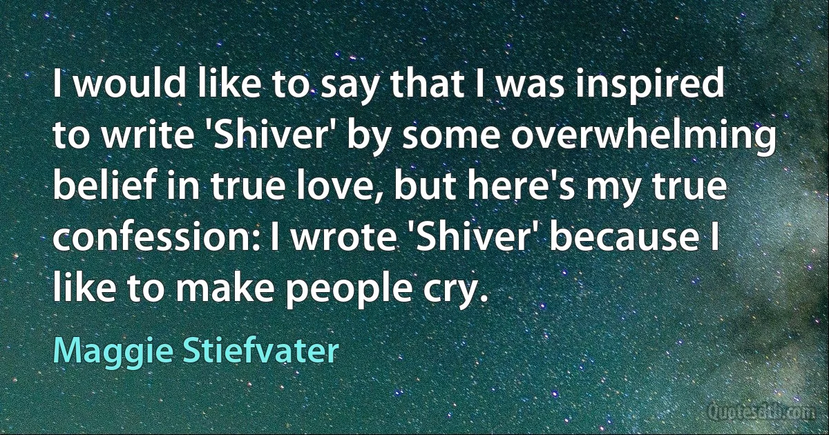 I would like to say that I was inspired to write 'Shiver' by some overwhelming belief in true love, but here's my true confession: I wrote 'Shiver' because I like to make people cry. (Maggie Stiefvater)