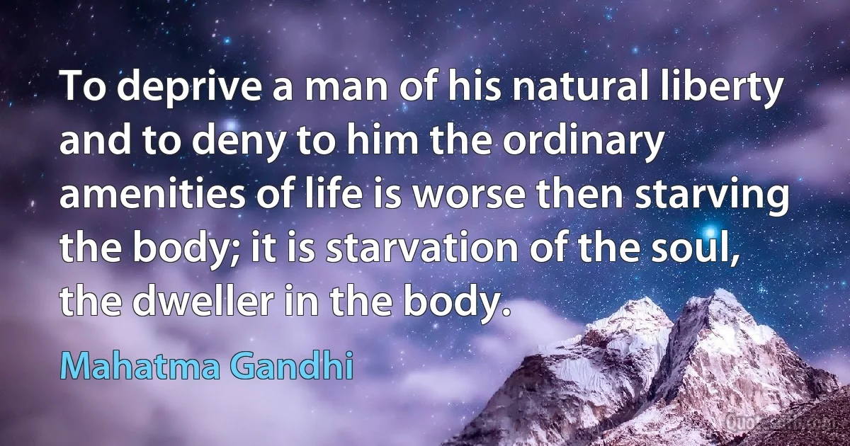 To deprive a man of his natural liberty and to deny to him the ordinary amenities of life is worse then starving the body; it is starvation of the soul, the dweller in the body. (Mahatma Gandhi)