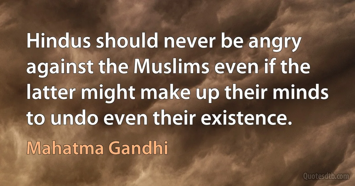 Hindus should never be angry against the Muslims even if the latter might make up their minds to undo even their existence. (Mahatma Gandhi)