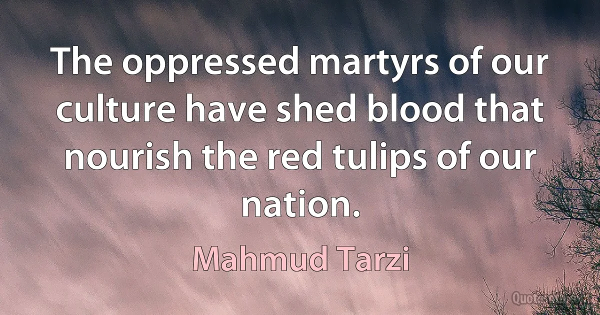 The oppressed martyrs of our culture have shed blood that nourish the red tulips of our nation. (Mahmud Tarzi)