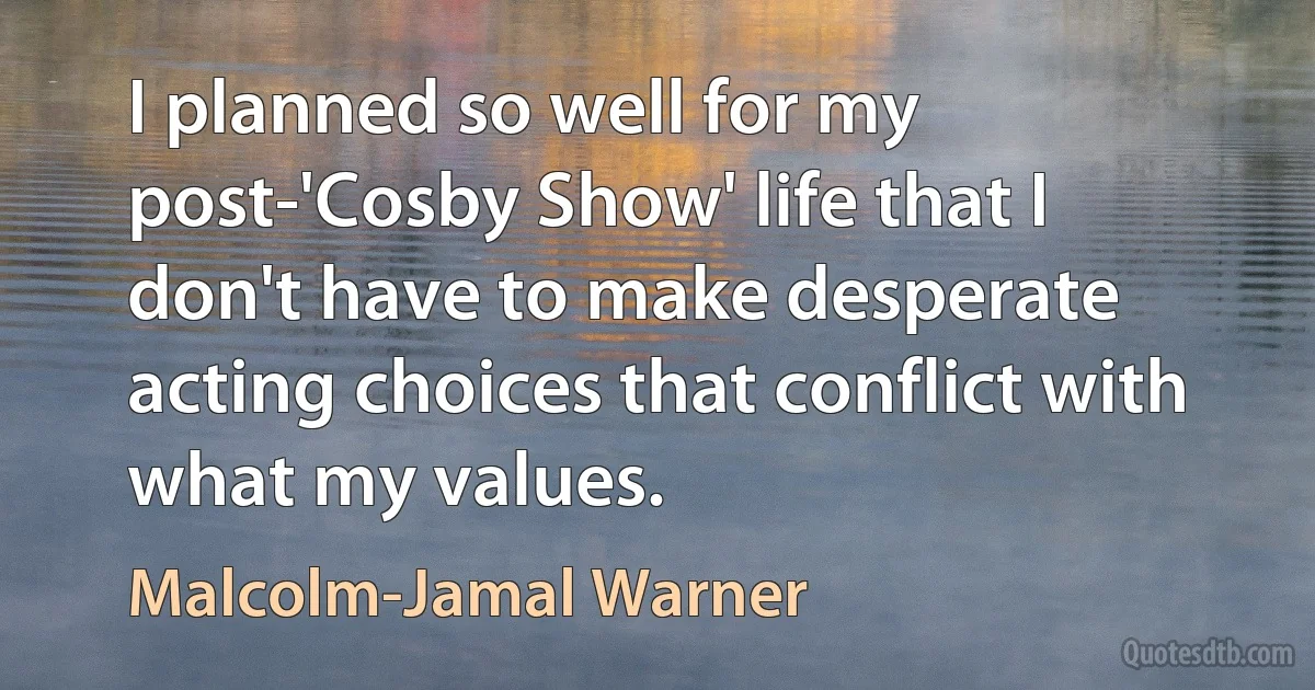 I planned so well for my post-'Cosby Show' life that I don't have to make desperate acting choices that conflict with what my values. (Malcolm-Jamal Warner)