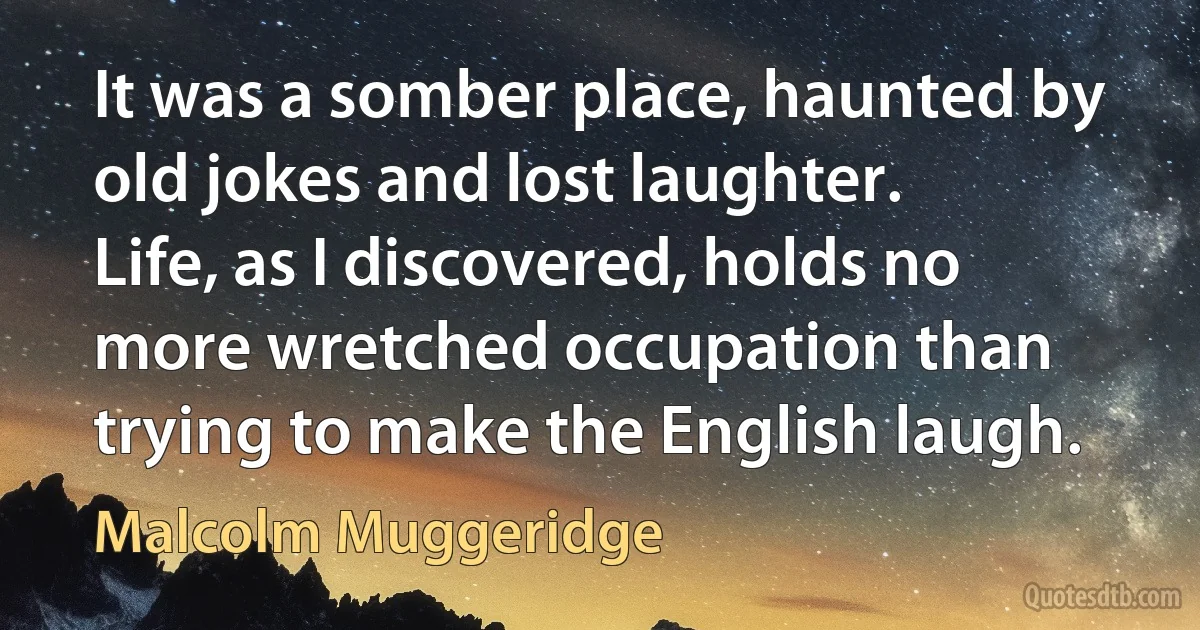 It was a somber place, haunted by old jokes and lost laughter. Life, as I discovered, holds no more wretched occupation than trying to make the English laugh. (Malcolm Muggeridge)