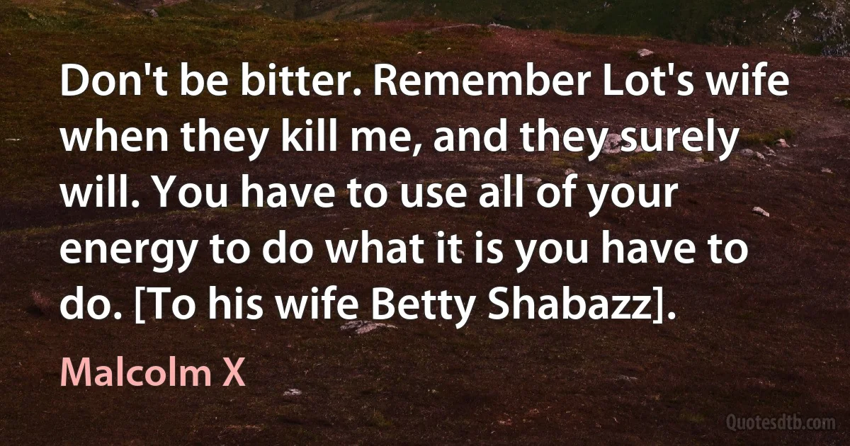 Don't be bitter. Remember Lot's wife when they kill me, and they surely will. You have to use all of your energy to do what it is you have to do. [To his wife Betty Shabazz]. (Malcolm X)