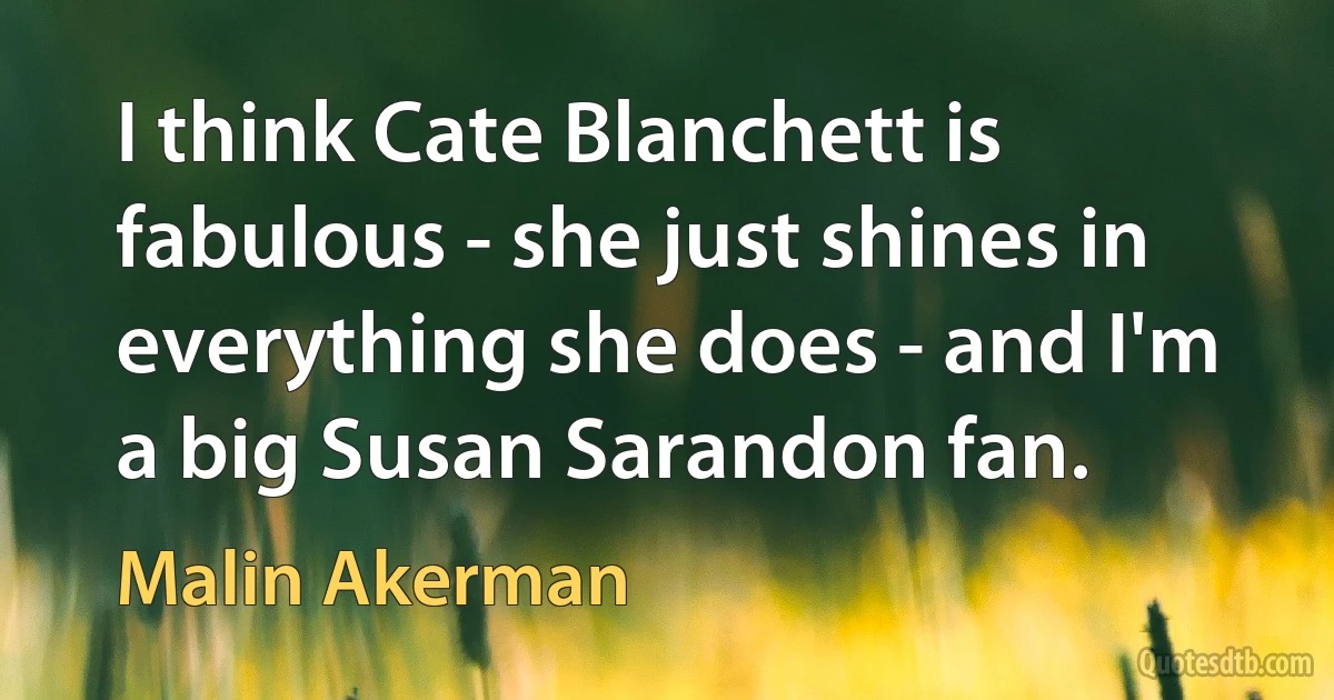 I think Cate Blanchett is fabulous - she just shines in everything she does - and I'm a big Susan Sarandon fan. (Malin Akerman)