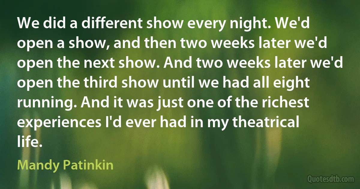 We did a different show every night. We'd open a show, and then two weeks later we'd open the next show. And two weeks later we'd open the third show until we had all eight running. And it was just one of the richest experiences I'd ever had in my theatrical life. (Mandy Patinkin)