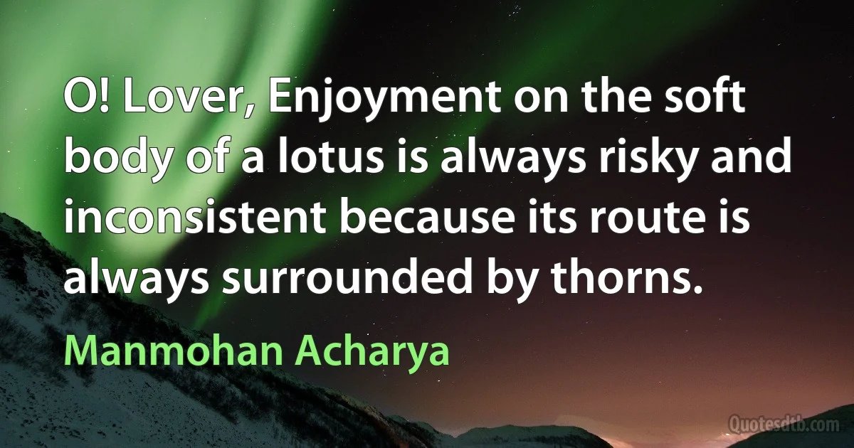 O! Lover, Enjoyment on the soft body of a lotus is always risky and inconsistent because its route is always surrounded by thorns. (Manmohan Acharya)