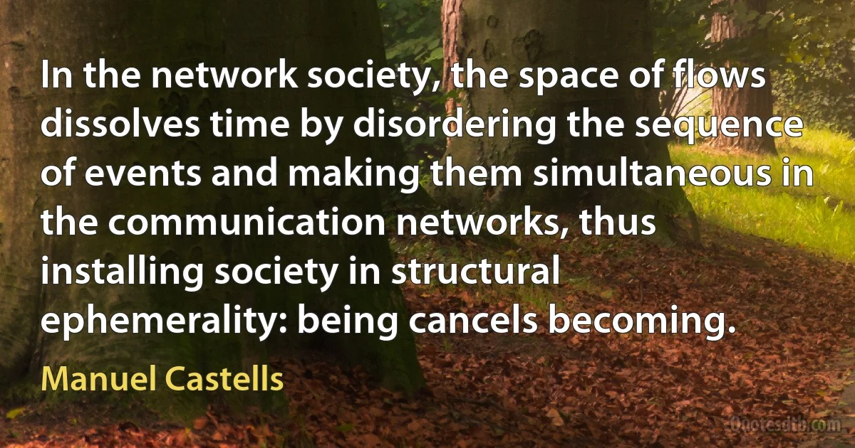 In the network society, the space of flows dissolves time by disordering the sequence of events and making them simultaneous in the communication networks, thus installing society in structural ephemerality: being cancels becoming. (Manuel Castells)