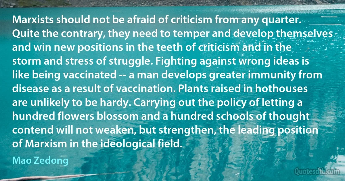 Marxists should not be afraid of criticism from any quarter. Quite the contrary, they need to temper and develop themselves and win new positions in the teeth of criticism and in the storm and stress of struggle. Fighting against wrong ideas is like being vaccinated -- a man develops greater immunity from disease as a result of vaccination. Plants raised in hothouses are unlikely to be hardy. Carrying out the policy of letting a hundred flowers blossom and a hundred schools of thought contend will not weaken, but strengthen, the leading position of Marxism in the ideological field. (Mao Zedong)