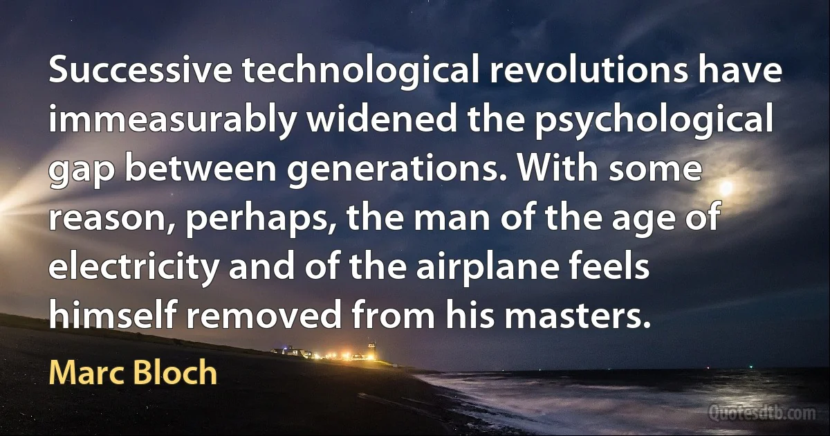 Successive technological revolutions have immeasurably widened the psychological gap between generations. With some reason, perhaps, the man of the age of electricity and of the airplane feels himself removed from his masters. (Marc Bloch)