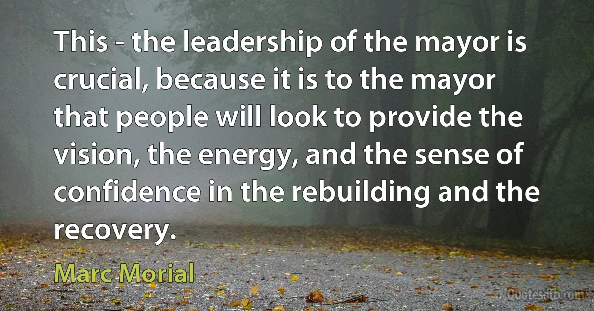 This - the leadership of the mayor is crucial, because it is to the mayor that people will look to provide the vision, the energy, and the sense of confidence in the rebuilding and the recovery. (Marc Morial)