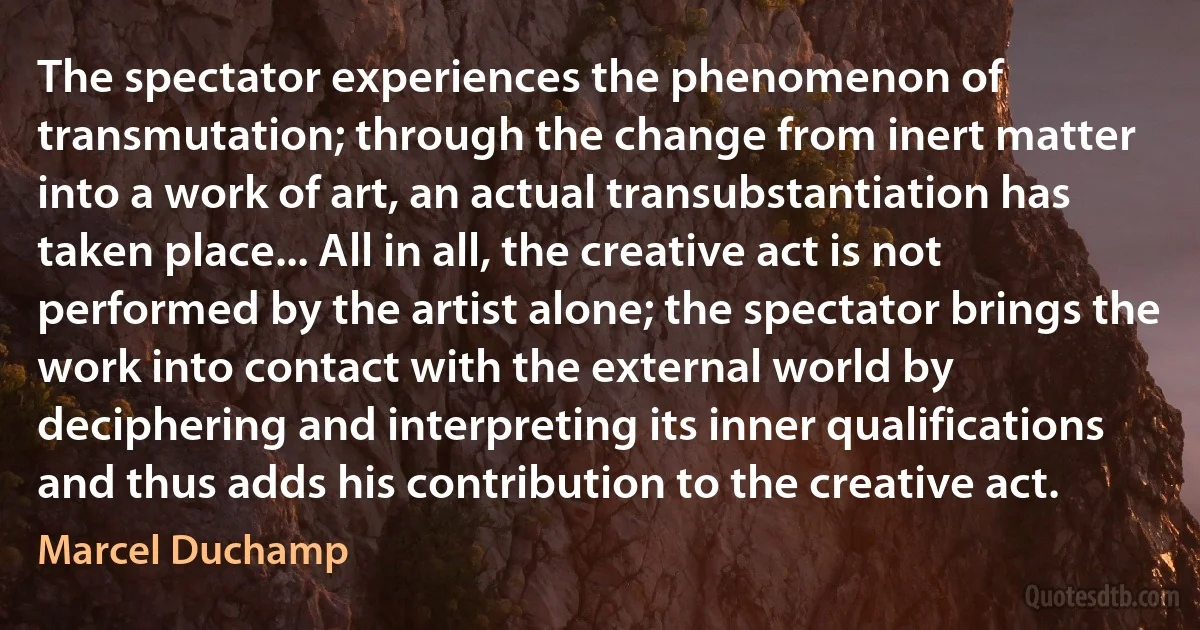 The spectator experiences the phenomenon of transmutation; through the change from inert matter into a work of art, an actual transubstantiation has taken place... All in all, the creative act is not performed by the artist alone; the spectator brings the work into contact with the external world by deciphering and interpreting its inner qualifications and thus adds his contribution to the creative act. (Marcel Duchamp)