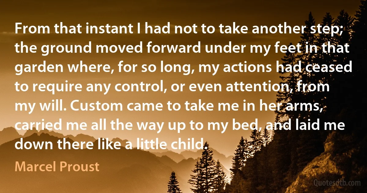 From that instant I had not to take another step; the ground moved forward under my feet in that garden where, for so long, my actions had ceased to require any control, or even attention, from my will. Custom came to take me in her arms, carried me all the way up to my bed, and laid me down there like a little child. (Marcel Proust)