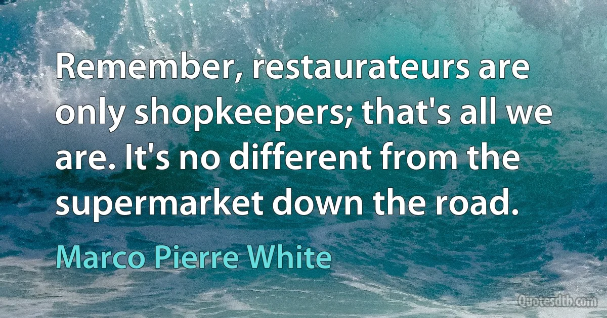 Remember, restaurateurs are only shopkeepers; that's all we are. It's no different from the supermarket down the road. (Marco Pierre White)