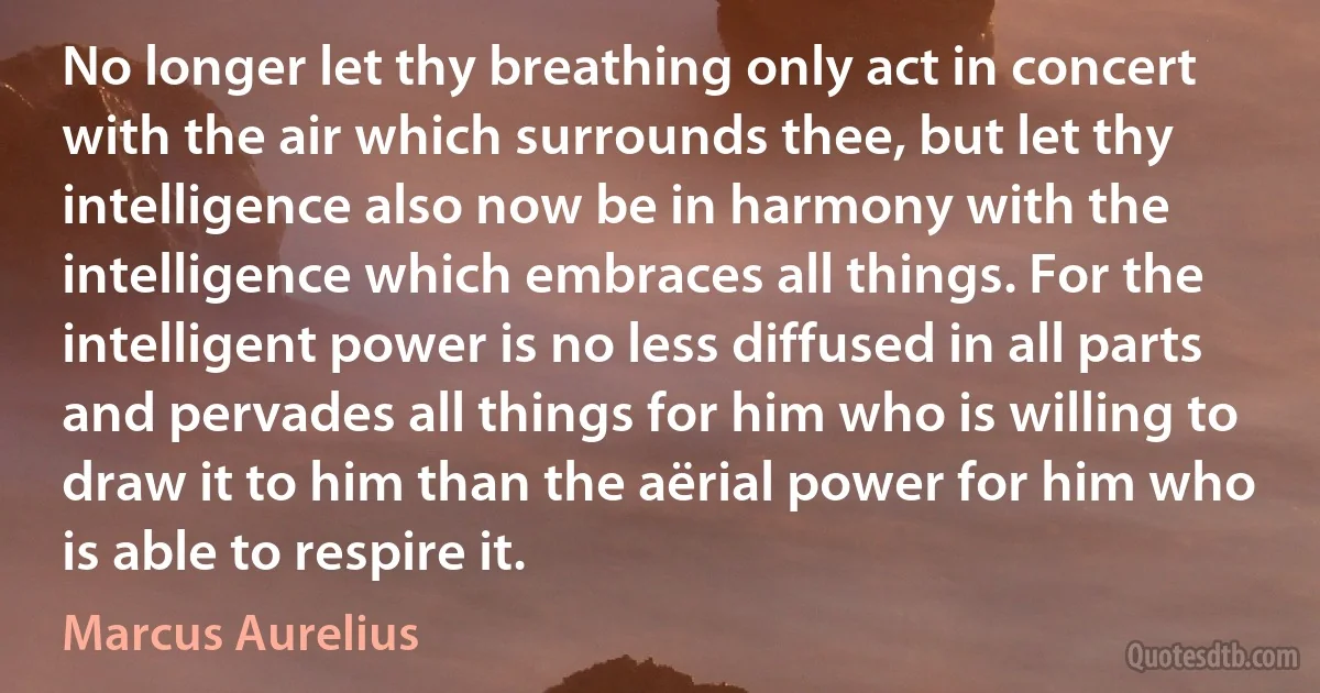 No longer let thy breathing only act in concert with the air which surrounds thee, but let thy intelligence also now be in harmony with the intelligence which embraces all things. For the intelligent power is no less diffused in all parts and pervades all things for him who is willing to draw it to him than the aërial power for him who is able to respire it. (Marcus Aurelius)