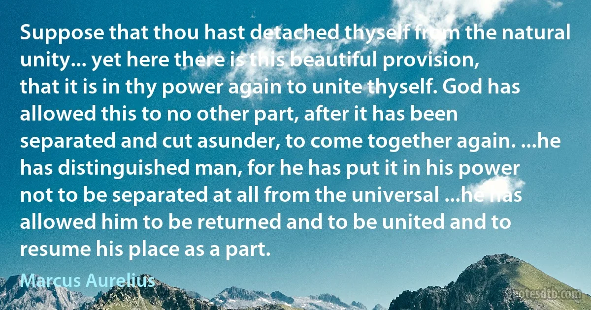 Suppose that thou hast detached thyself from the natural unity... yet here there is this beautiful provision, that it is in thy power again to unite thyself. God has allowed this to no other part, after it has been separated and cut asunder, to come together again. ...he has distinguished man, for he has put it in his power not to be separated at all from the universal ...he has allowed him to be returned and to be united and to resume his place as a part. (Marcus Aurelius)