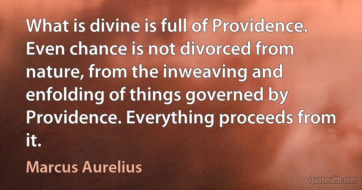 What is divine is full of Providence. Even chance is not divorced from nature, from the inweaving and enfolding of things governed by Providence. Everything proceeds from it. (Marcus Aurelius)