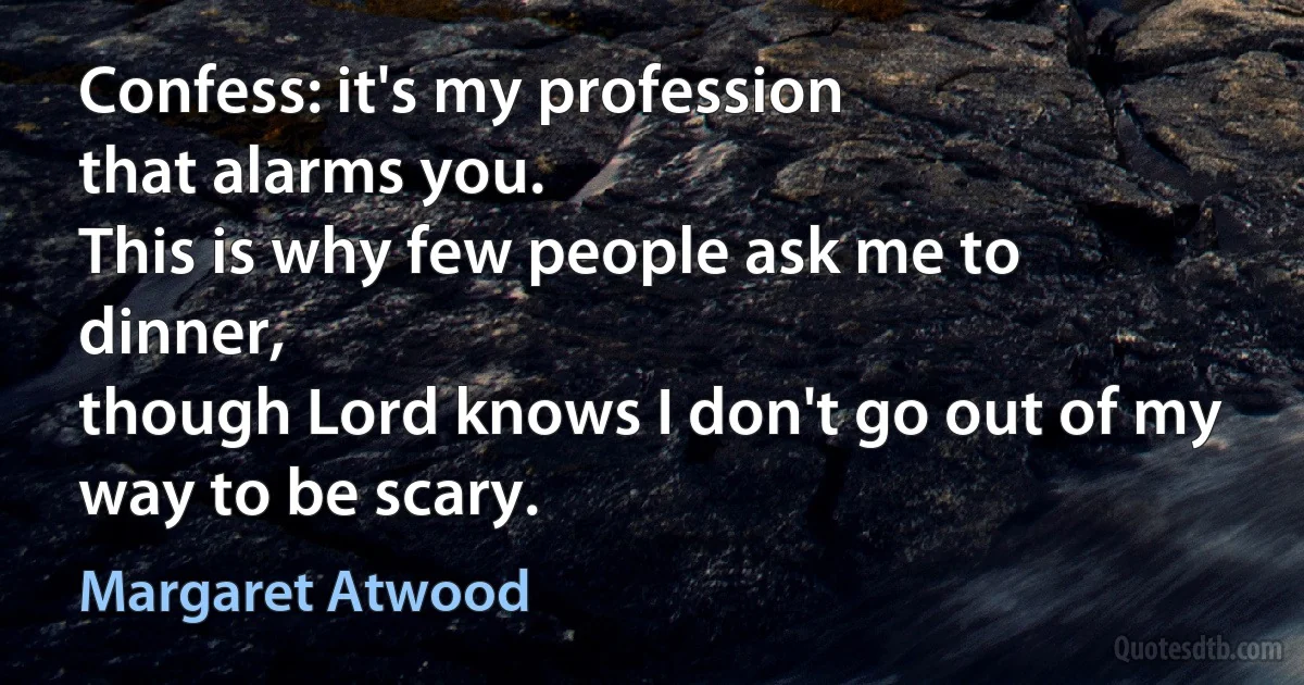 Confess: it's my profession
that alarms you.
This is why few people ask me to dinner,
though Lord knows I don't go out of my way to be scary. (Margaret Atwood)