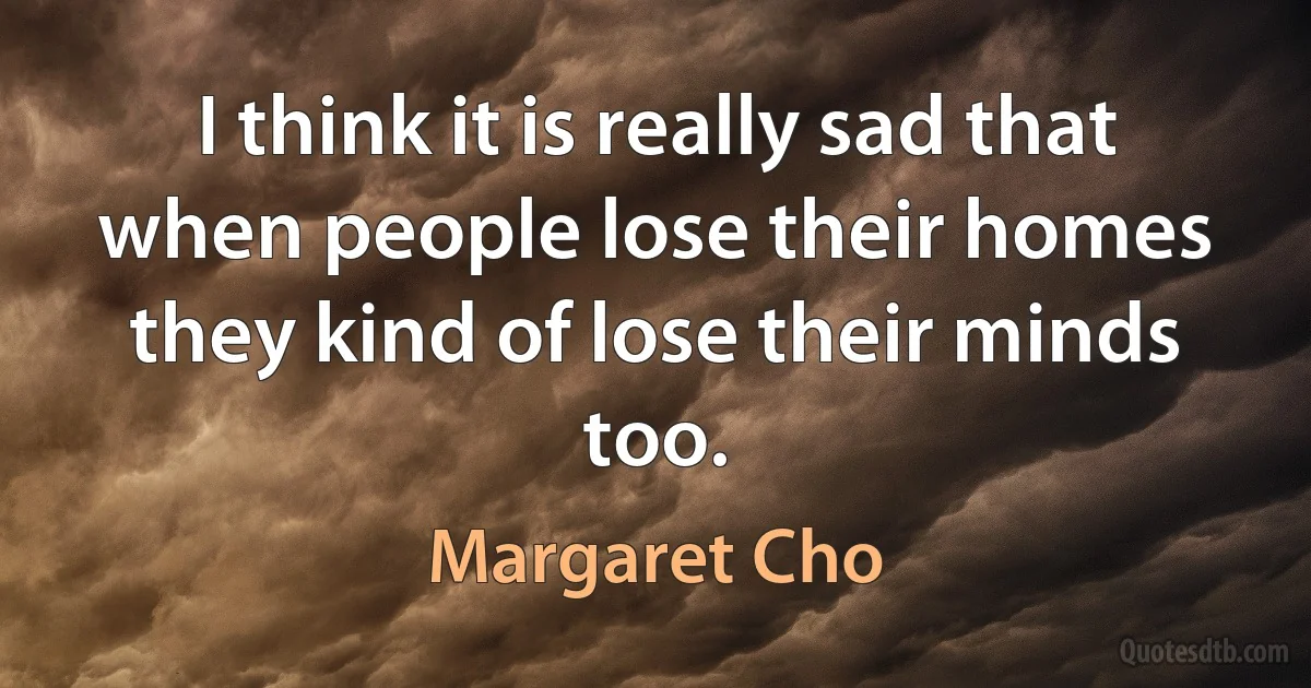 I think it is really sad that when people lose their homes they kind of lose their minds too. (Margaret Cho)