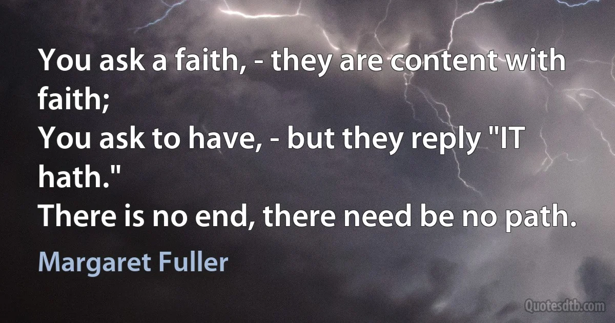 You ask a faith, - they are content with faith;
You ask to have, - but they reply "IT hath."
There is no end, there need be no path. (Margaret Fuller)