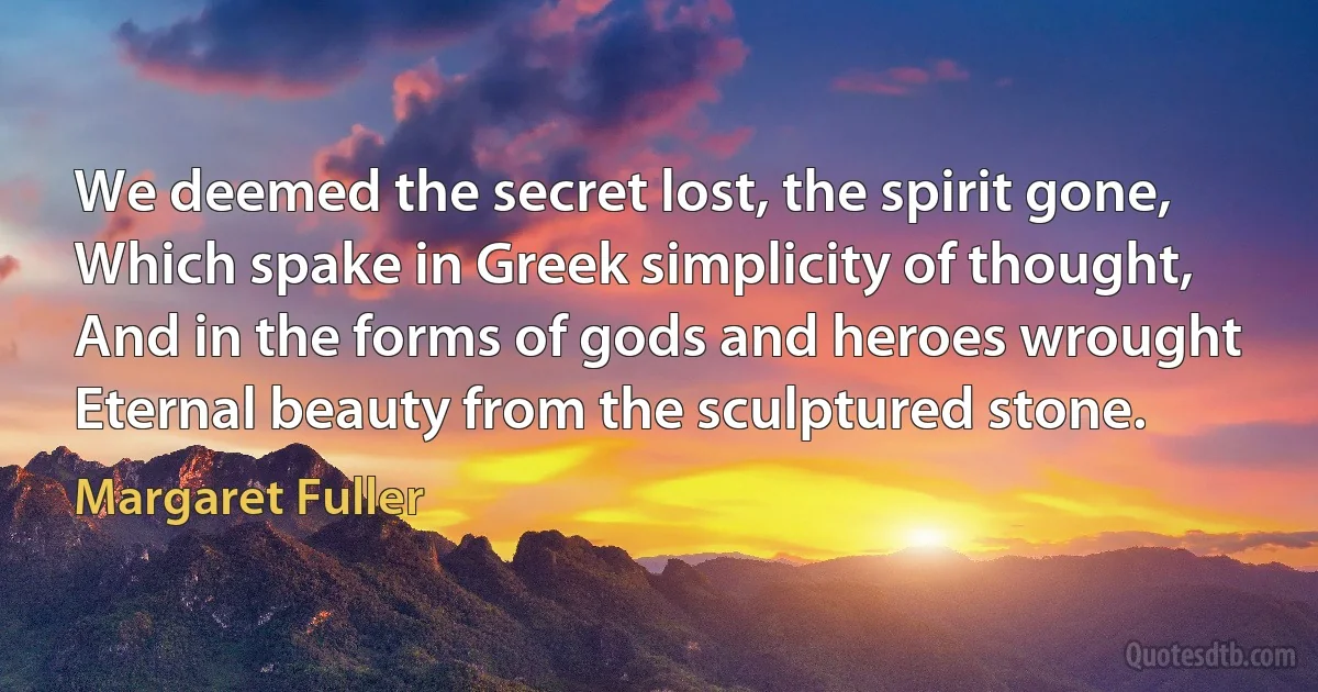 We deemed the secret lost, the spirit gone,
Which spake in Greek simplicity of thought,
And in the forms of gods and heroes wrought
Eternal beauty from the sculptured stone. (Margaret Fuller)