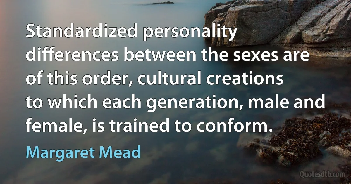 Standardized personality differences between the sexes are of this order, cultural creations to which each generation, male and female, is trained to conform. (Margaret Mead)