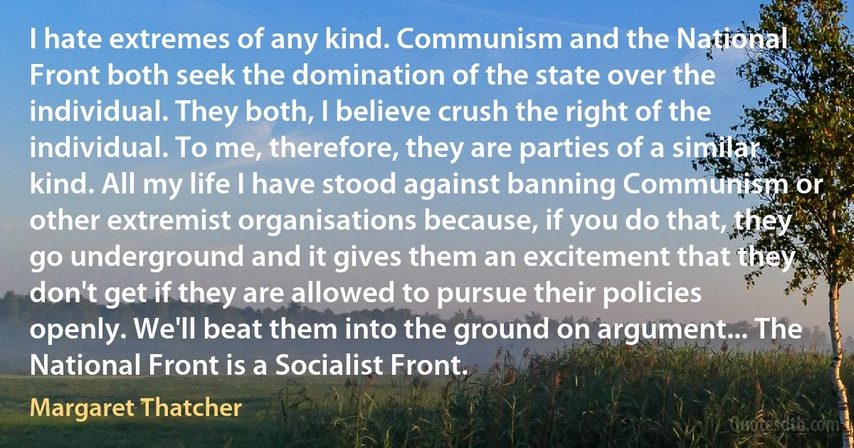 I hate extremes of any kind. Communism and the National Front both seek the domination of the state over the individual. They both, I believe crush the right of the individual. To me, therefore, they are parties of a similar kind. All my life I have stood against banning Communism or other extremist organisations because, if you do that, they go underground and it gives them an excitement that they don't get if they are allowed to pursue their policies openly. We'll beat them into the ground on argument... The National Front is a Socialist Front. (Margaret Thatcher)