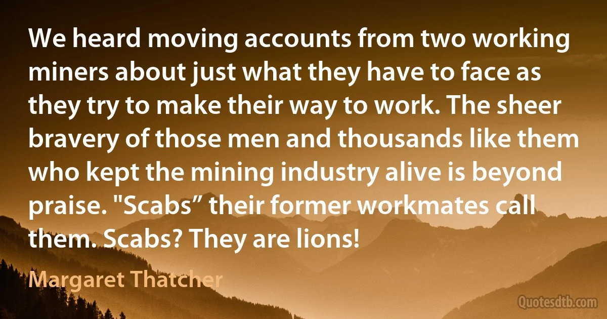 We heard moving accounts from two working miners about just what they have to face as they try to make their way to work. The sheer bravery of those men and thousands like them who kept the mining industry alive is beyond praise. "Scabs” their former workmates call them. Scabs? They are lions! (Margaret Thatcher)