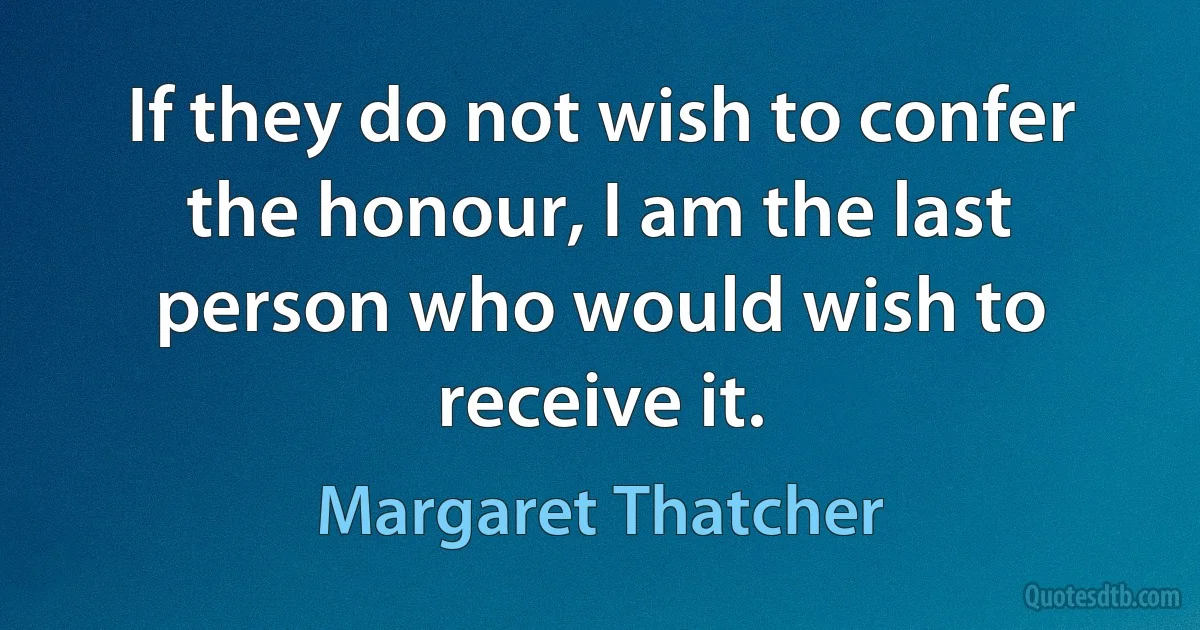 If they do not wish to confer the honour, I am the last person who would wish to receive it. (Margaret Thatcher)