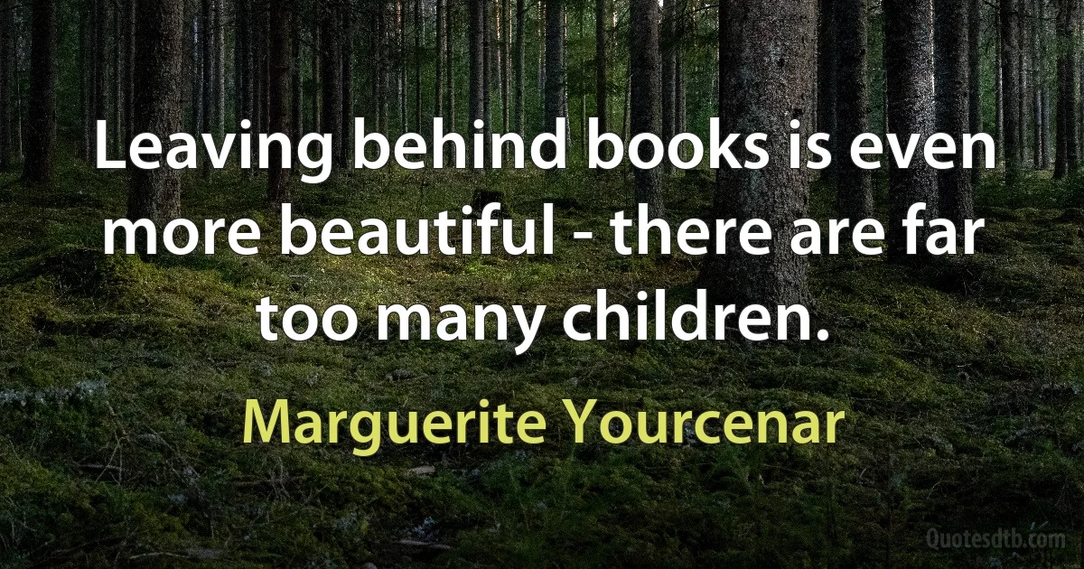 Leaving behind books is even more beautiful - there are far too many children. (Marguerite Yourcenar)