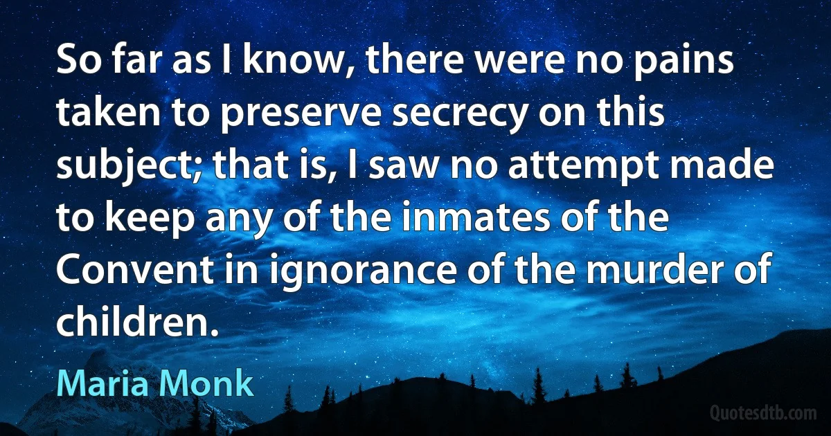 So far as I know, there were no pains taken to preserve secrecy on this subject; that is, I saw no attempt made to keep any of the inmates of the Convent in ignorance of the murder of children. (Maria Monk)