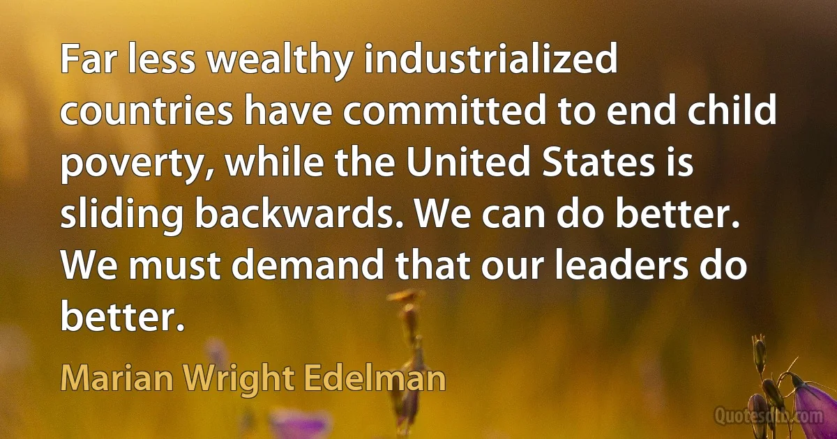 Far less wealthy industrialized countries have committed to end child poverty, while the United States is sliding backwards. We can do better. We must demand that our leaders do better. (Marian Wright Edelman)