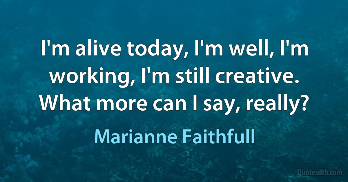 I'm alive today, I'm well, I'm working, I'm still creative. What more can I say, really? (Marianne Faithfull)