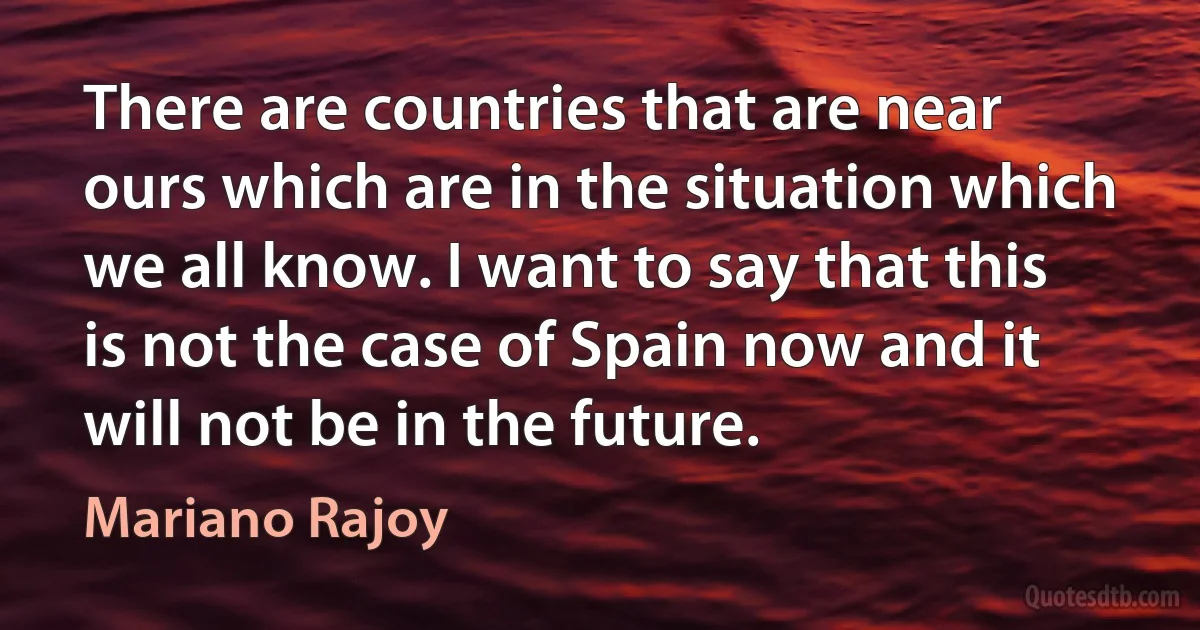 There are countries that are near ours which are in the situation which we all know. I want to say that this is not the case of Spain now and it will not be in the future. (Mariano Rajoy)