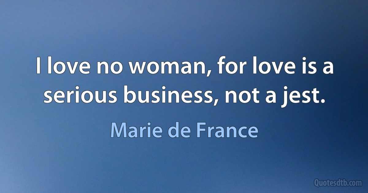 I love no woman, for love is a serious business, not a jest. (Marie de France)