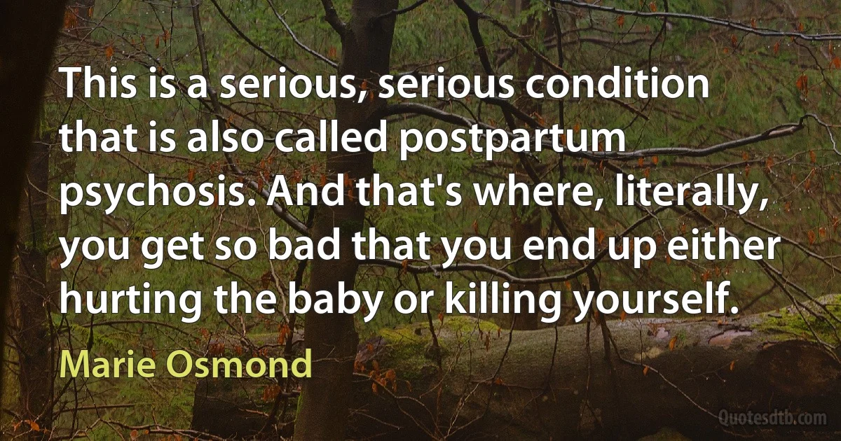 This is a serious, serious condition that is also called postpartum psychosis. And that's where, literally, you get so bad that you end up either hurting the baby or killing yourself. (Marie Osmond)