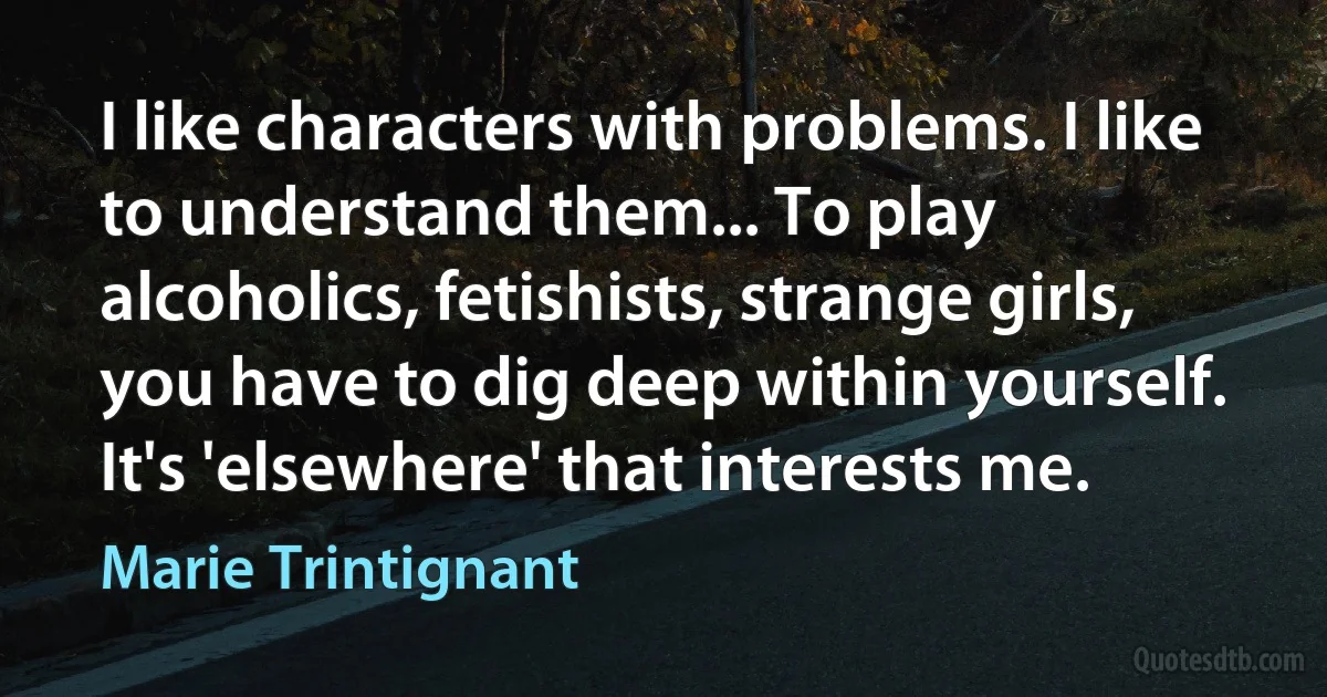 I like characters with problems. I like to understand them... To play alcoholics, fetishists, strange girls, you have to dig deep within yourself. It's 'elsewhere' that interests me. (Marie Trintignant)